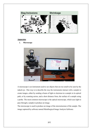 [67]
Apparatus
i. Microscope
A microscope is an instrument used to see objects that are too small to be seen by the
naked eye. One way is to describe the way the instruments interact with a sample to
create images, either by sending a beam of light or electrons to a sample in its optical
path, or by scanning across, and a short distance from, the surface of a sample using
a probe. The most common microscope is the optical microscope, which uses light to
pass through a sample to produce an image.
The microscope is used to produce an image of the microstructure of the sample. The
image captured by software named Metallurgical Image Analysis Software.
 