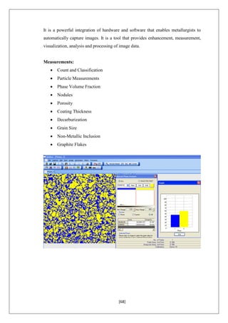 [68]
It is a powerful integration of hardware and software that enables metallurgists to
automatically capture images. It is a tool that provides enhancement, measurement,
visualization, analysis and processing of image data.
Measurements:
 Count and Classification
 Particle Measurements
 Phase Volume Fraction
 Nodules
 Porosity
 Coating Thickness
 Decarburization
 Grain Size
 Non-Metallic Inclusion
 Graphite Flakes
 