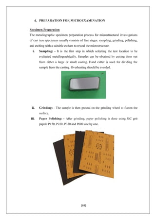 [69]
d. PREPARATION FOR MICROEXAMINATION
Specimen Preparation
The metallographic specimen preparation process for microstructural investigations
of cast iron specimens usually consists of five stages: sampling, grinding, polishing,
and etching with a suitable etchant to reveal the microstructure.
i. Sampling: - It is the first step in which selecting the test location to be
evaluated metallographically. Samples can be obtained by cutting them out
from either a large or small casting. Hand cutter is used for dividing the
sample from the casting. Overheating should be avoided.
ii. Grinding: - The sample is then ground on the grinding wheel to flatten the
surface.
iii. Paper Polishing: - After grinding, paper polishing is done using SiC grit
papers P150, P220, P320 and P600 one by one.
 