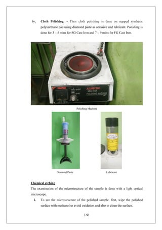 [70]
iv. Cloth Polishing: - Then cloth polishing is done on napped synthetic
polyurethane pad using diamond paste as abrasive and lubricant. Polishing is
done for 3 – 5 mins for SG Cast Iron and 7 – 9 mins for FG Cast Iron.
Polishing Machine
Diamond Paste Lubricant
Chemical etching
The examination of the microstructure of the sample is done with a light optical
microscope.
i. To see the microstructure of the polished sample, first, wipe the polished
surface with methanol to avoid oxidation and also to clean the surface.
 