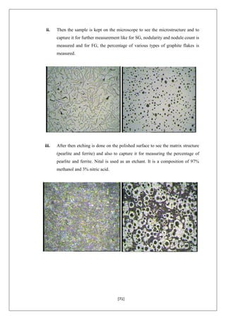 [71]
ii. Then the sample is kept on the microscope to see the microstructure and to
capture it for further measurement like for SG, nodularity and nodule count is
measured and for FG, the percentage of various types of graphite flakes is
measured.
iii. After then etching is done on the polished surface to see the matrix structure
(pearlite and ferrite) and also to capture it for measuring the percentage of
pearlite and ferrite. Nital is used as an etchant. It is a composition of 97%
methanol and 3% nitric acid.
 