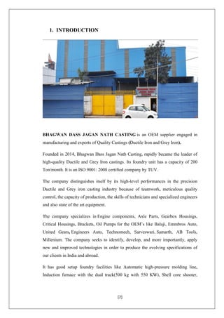 [2]
1. INTRODUCTION
BHAGWAN DASS JAGAN NATH CASTING is an OEM supplier engaged in
manufacturing and exports of Quality Castings (Ductile Iron and Grey Iron).
Founded in 2014, Bhagwan Dass Jagan Nath Casting, rapidly became the leader of
high-quality Ductile and Grey Iron castings. Its foundry unit has a capacity of 200
Ton/month. It is an ISO 9001: 2008 certified company by TUV.
The company distinguishes itself by its high-level performances in the precision
Ductile and Grey iron casting industry because of teamwork, meticulous quality
control, the capacity of production, the skills of technicians and specialized engineers
and also state of the art equipment.
The company specializes in Engine components, Axle Parts, Gearbox Housings,
Critical Housings, Brackets, Oil Pumps for the OEM’s like Balaji, Emmbros Auto,
United Gears, Engineers Auto, Technomech, Sarveswari, Samarth, AB Tools,
Millenium. The company seeks to identify, develop, and more importantly, apply
new and improved technologies in order to produce the evolving specifications of
our clients in India and abroad.
It has good setup foundry facilities like Automatic high-pressure molding line,
Induction furnace with the dual track(500 kg with 550 KW), Shell core shooter,
 