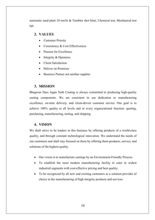 [3]
automatic sand plant 10 ton/hr & Tumbler shot blast, Chemical test, Mechanical test
lab.
2. VALUES
 Customer Priority
 Consistency & Cost Effectiveness
 Passion for Excellence
 Integrity & Openness
 Client Satisfaction
 Deliver on Promises
 Business Partner not another supplier
3. MISSION
Bhagwan Dass Jagan Nath Casting is always committed to producing high-quality
casting components. We are consistent in our dedication to manufacturing
excellence, on-time delivery, and client-driven customer service. Our goal is to
achieve 100% quality at all levels and in every organizational function: quoting,
purchasing, manufacturing, testing, and shipping.
4. VISION
We shall strive to be leaders in this business by offering products of a world-class
quality, and through constant technological innovation. We understand the needs of
our customers and shall stay focused on them by offering them products, service, and
solutions of the highest quality.
 Our vision is to manufacture castings by an Environment-Friendly Process.
 To establish the most modern manufacturing facility to cater to widest
industrial segments with cost-effective pricing and best quality.
 To be recognized by all new and existing customers as a solution provider of
choice in the manufacturing of high integrity products and services.
 