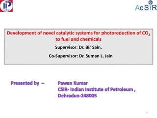 Development of novel catalytic systems for photoreduction of CO2
to fuel and chemicals
Supervisor: Dr. Bir Sain,
Co-Supervisor: Dr. Suman L. Jain
1
 