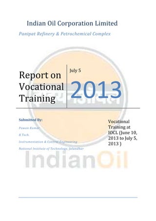 Indian Oil Corporation Limited
Panipat Refinery & Petrochemical Complex
Report on
Vocational
Training
July 5
2013
Submitted By:
Pawan Kumar
B.Tech.
Instrumentation & Control Engineering
National Institute of Technology, Jalandhar
Vocational
Training at
IOCL (June 10,
2013 to July 5,
2013 )
 