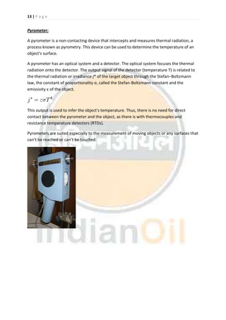 13 | P a g e
Pyrometer:
A pyrometer is a non-contacting device that intercepts and measures thermal radiation, a
process known as pyrometry. This device can be used to determine the temperature of an
object's surface.
A pyrometer has an optical system and a detector. The optical system focuses the thermal
radiation onto the detector. The output signal of the detector (temperature T) is related to
the thermal radiation or irradiance j* of the target object through the Stefan–Boltzmann
law, the constant of proportionality σ, called the Stefan-Boltzmann constant and the
emissivity ε of the object.
This output is used to infer the object's temperature. Thus, there is no need for direct
contact between the pyrometer and the object, as there is with thermocouples and
resistance temperature detectors (RTDs).
Pyrometers are suited especially to the measurement of moving objects or any surfaces that
can’t be reached or can’t be touched.
 