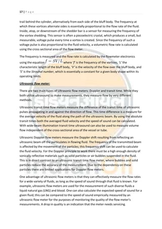17 | P a g e
trail behind the cylinder, alternatively from each side of the bluff body. The frequency at
which these vortices alternate sides is essentially proportional to the flow rate of the fluid.
Inside, atop, or downstream of the shedder bar is a sensor for measuring the frequency of
the vortex shedding. This sensor is often a piezoelectric crystal, which produces a small, but
measurable, voltage pulse every time a vortex is created. Since the frequency of such a
voltage pulse is also proportional to the fluid velocity, a volumetric flow rate is calculated
using the cross sectional area of the flow meter.
The frequency is measured and the flow rate is calculated by the flowmeter electronics
using the equation where ‘f’ is the frequency of the vortices, ‘L’ the
characteristic length of the bluff body, ‘V’ is the velocity of the flow over the bluff body, and
‘S’ is the Strouhal number, which is essentially a constant for a given body shape within its
operating limits.
Ultrasonic flow meter:
There are two main types of Ultrasonic flow meters: Doppler and transit time. While they
both utilize ultrasound to make measurements, they measure flow by very different
methods.
Ultrasonic transit time flow meters measure the difference of the transit time of ultrasonic
pulses propagating in and against the direction of flow. This time difference is a measure for
the average velocity of the fluid along the path of the ultrasonic beam. By using the absolute
transit times both the averaged fluid velocity and the speed of sound can be calculated.
With wide-beam illumination transit time ultrasound can also be used to measure volume
flow independent of the cross-sectional area of the vessel or tube.
Ultrasonic Doppler flow meters measure the Doppler shift resulting from reflecting an
ultrasonic beam off the particulates in flowing fluid. The frequency of the transmitted beam
is affected by the movement of the particles; this frequency shift can be used to calculate
the fluid velocity. For the Doppler principle to work there must be a high enough density of
sonically reflective materials such as solid particles or air bubbles suspended in the fluid.
This is in direct contrast to an ultrasonic transit time flow meter, where bubbles and solid
particles reduce the accuracy of the measurement. Due to the dependency on these
particles there are limited applications for Doppler flow meters.
One advantage of ultrasonic flow meters is that they can effectively measure the flow rates
for a wide variety of fluids, as long as the speed of sound through that fluid is known. For
example, ultrasonic flow meters are used for the measurement of such diverse fluids a
liquid natural gas (LNG) and blood. One can also calculate the expected speed of sound for a
given fluid; this can be compared to the speed of sound empirically measured by an
ultrasonic flow meter for the purposes of monitoring the quality of the flow meter's
measurements. A drop in quality is an indication that the meter needs servicing.
 