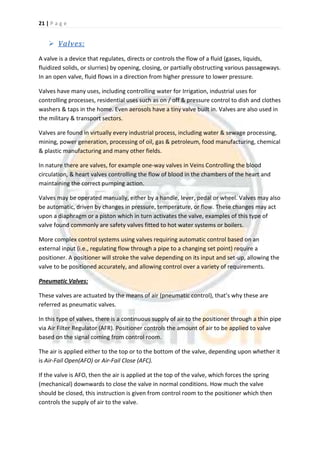 21 | P a g e
 Valves:
A valve is a device that regulates, directs or controls the flow of a fluid (gases, liquids,
fluidized solids, or slurries) by opening, closing, or partially obstructing various passageways.
In an open valve, fluid flows in a direction from higher pressure to lower pressure.
Valves have many uses, including controlling water for Irrigation, industrial uses for
controlling processes, residential uses such as on / off & pressure control to dish and clothes
washers & taps in the home. Even aerosols have a tiny valve built in. Valves are also used in
the military & transport sectors.
Valves are found in virtually every industrial process, including water & sewage processing,
mining, power generation, processing of oil, gas & petroleum, food manufacturing, chemical
& plastic manufacturing and many other fields.
In nature there are valves, for example one-way valves in Veins Controlling the blood
circulation, & heart valves controlling the flow of blood in the chambers of the heart and
maintaining the correct pumping action.
Valves may be operated manually, either by a handle, lever, pedal or wheel. Valves may also
be automatic, driven by changes in pressure, temperature, or flow. These changes may act
upon a diaphragm or a piston which in turn activates the valve, examples of this type of
valve found commonly are safety valves fitted to hot water systems or boilers.
More complex control systems using valves requiring automatic control based on an
external input (i.e., regulating flow through a pipe to a changing set point) require a
positioner. A positioner will stroke the valve depending on its input and set-up, allowing the
valve to be positioned accurately, and allowing control over a variety of requirements.
Pneumatic Valves:
These valves are actuated by the means of air (pneumatic control), that’s why these are
referred as pneumatic valves.
In this type of valves, there is a continuous supply of air to the positioner through a thin pipe
via Air Filter Regulator (AFR). Positioner controls the amount of air to be applied to valve
based on the signal coming from control room.
The air is applied either to the top or to the bottom of the valve, depending upon whether it
is Air-Fail Open(AFO) or Air-Fail Close (AFC).
If the valve is AFO, then the air is applied at the top of the valve, which forces the spring
(mechanical) downwards to close the valve in normal conditions. How much the valve
should be closed, this instruction is given from control room to the positioner which then
controls the supply of air to the valve.
 