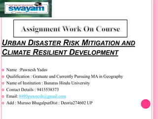 URBAN DISASTER RISK MITIGATION AND
CLIMATE RESILIENT DEVELOPMENT
 Name :Pawnesh Yadav
 Qualification : Gratuate and Currently Pursuing MA in Geography
 Name of Institution : Banaras Hindu University
 Contact Details : 9415538373
 Email: 8893pawnesh@gmail.com
 Add : Muraso BhagalpurDist : Deoria274602 UP
 