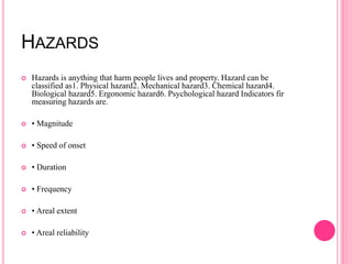 HAZARDS
 Hazards is anything that harm people lives and property. Hazard can be
classified as1. Physical hazard2. Mechanical hazard3. Chemical hazard4.
Biological hazard5. Ergonomic hazard6. Psychological hazard Indicators fir
measuring hazards are.
 • Magnitude
 • Speed of onset
 • Duration
 • Frequency
 • Areal extent
 • Areal reliability
 