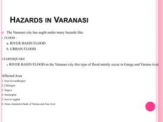 HAZARDS IN VARANASI
 The Varanasi city has aught under many hazards like
1. FLOOD –
a. RIVER BASIN FLOOD
b. URBAN FLOOD
2.EARTHQUAKE
a. RIVER BASIN FLOOD-in the Varanasi city this type of flood mainly occur in Ganga and Varuna river.
Affected Area
1. Seer Govardhanpur
2. Chhitupur
3. Nagwa
4. Samneghat
5. Assi to rajghat
6. Areas situated at bank of Varuna and Assi river
 