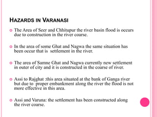 HAZARDS IN VARANASI
 The Area of Seer and Chhitupur the river basin flood is occurs
due to construction in the river coarse.
 In the area of some Ghat and Nagwa the same situation has
been occur that is settlement in the river.
 The area of Samne Ghat and Nagwa currently new settlement
in outer of city and it is constructed in the coarse of river.
 Assi to Rajghat :this area situated at the bank of Ganga river
but due to proper embankment along the river the flood is not
more effective in this area.
 Assi and Varuna: the settlement has been constructed along
the river coarse.
 