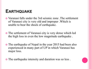 EARTHQUAKE
 Varanasi falls under the 3rd seismic zone .The settlement
of Varanasi city is very old and improper .Which is
unable to bear the shock of earthquake.
 The settlement of Varanasi city is very dense which led
the high loss in even the low magnitude earthquake .
 The earthquake of Nepal in the year 2015 had been also
experienced in many part of UP in which Varanasi has
major loss.
 The earthquake intensity and duration was so less .
 