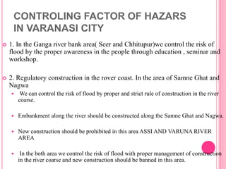 CONTROLING FACTOR OF HAZARS
IN VARANASI CITY
 1. In the Ganga river bank area( Seer and Chhitupur)we control the risk of
flood by the proper awareness in the people through education , seminar and
workshop.
 2. Regulatory construction in the rover coast. In the area of Samne Ghat and
Nagwa
 We can control the risk of flood by proper and strict rule of construction in the river
coarse.
 Embankment along the river should be constructed along the Samne Ghat and Nagwa.
 New construction should be prohibited in this area ASSI AND VARUNA RIVER
AREA
 In the both area we control the risk of flood with proper management of construction
in the river coarse and new construction should be banned in this area.
 