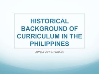 HISTORICAL
BACKGROUND OF
CURRICULUM IN THE
PHILIPPINES
LOVELY JOY E. PAWAON
 