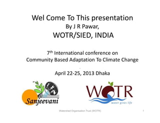 Wel Come To This presentation
By J R Pawar,
WOTR/SIED, INDIA
7th International conference on
Community Based Adaptation To Climate ChangeCommunity Based Adaptation To Climate Change
April 22-25, 2013 Dhaka
Watershed Organisation Trust (WOTR) 1
 