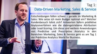 Tag 1:
Data-Driven Marketing, Sales & Service
Entscheidungen fallen schwer – gerade im Marketing &
Sales: Wie setze ich mein Budget optimal ein? Welcher
Kundenbesuch lohnt sich? Antworten liefern prädiktive
Analyseverfahren wie die datengetriebene Attribution
oder Lead-Scoring. Um diese und weitere Anwendungen
von Predictive und Prescriptive Analytics in den
Bereichen Marketing, Sales & Service geht es am Tag 1
der Predictive Analytics World for Business.
 