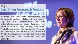 Tag 2:
Data-Driven Processes & Products
Während sich der erste Konferenztag der
Kundenseite widmet, blicken wir am zweiten
Tag auf die Unternehmen und ihre
Unternehmensprozesse sowie Produkte: wie
helfen Machine & Deep Learning Lieferketten,
Produktionsprozesse, Transportwege, Personal-
entscheidungen und Produkte zu optimieren?
Welche Konsequenzen ergeben sich daraus für
die Wirtschaft, die Gesellschaft und die
Umwelt?
 
