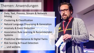 Themen: Anwendungen
 Data, Text, Process, Stream & Network
Mining
 Clustering & Classification
 Natural Language Processing & Generation
 Anomaly & Event Detection
 Association Rule Learning & Recommender
Systems
 Predictive Maintenance & Digital Twins
 Risk Scoring & Fraud Detection
 … und weitere.
 