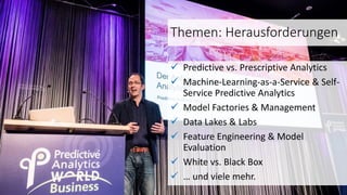 Themen: Herausforderungen
 Predictive vs. Prescriptive Analytics
 Machine-Learning-as-a-Service & Self-
Service Predictive Analytics
 Model Factories & Management
 Data Lakes & Labs
 Feature Engineering & Model
Evaluation
 White vs. Black Box
 … und viele mehr.
 
