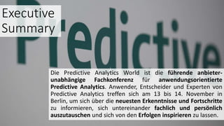 Executive
Summary
Die Predictive Analytics World ist die führende anbieter-
unabhängige Fachkonferenz für anwendungsorientierte
Predictive Analytics. Anwender, Entscheider und Experten von
Predictive Analytics treffen sich am 13 bis 14. November in
Berlin, um sich über die neuesten Erkenntnisse und Fortschritte
zu informieren, sich untereinander fachlich und persönlich
auszutauschen und sich von den Erfolgen inspirieren zu lassen.
 