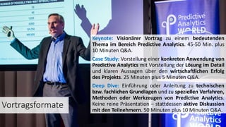 Vortragsformate
Keynote: Visionärer Vortrag zu einem bedeutenden
Thema im Bereich Predictive Analytics. 45-50 Min. plus
10 Minuten Q&A.
Case Study: Vorstellung einer konkreten Anwendung von
Predictive Analytics mit Vorstellung der Lösung im Detail
und klaren Aussagen über den wirtschaftlichen Erfolg
des Projekts. 25 Minuten plus 5 Minuten Q&A.
Deep Dive: Einführung oder Anleitung zu technischen
bzw. fachlichen Grundlagen und zu speziellen Verfahren,
Methoden oder Werkzeugen von Predictive Analytics.
Keine reine Präsentation – stattdessen aktive Diskussion
mit den Teilnehmern. 50 Minuten plus 10 Minuten Q&A.
 