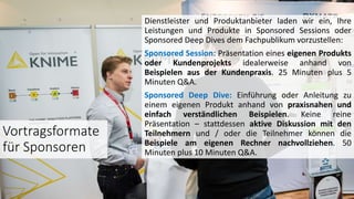 Dienstleister und Produktanbieter laden wir ein, Ihre
Leistungen und Produkte in Sponsored Sessions oder
Sponsored Deep Dives dem Fachpublikum vorzustellen:
Sponsored Session: Präsentation eines eigenen Produkts
oder Kundenprojekts idealerweise anhand von
Beispielen aus der Kundenpraxis. 25 Minuten plus 5
Minuten Q&A.
Sponsored Deep Dive: Einführung oder Anleitung zu
einem eigenen Produkt anhand von praxisnahen und
einfach verständlichen Beispielen. Keine reine
Präsentation – stattdessen aktive Diskussion mit den
Teilnehmern und / oder die Teilnehmer können die
Beispiele am eigenen Rechner nachvollziehen. 50
Minuten plus 10 Minuten Q&A.
Vortragsformate
für Sponsoren
 