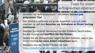 Tipps für einen
erfolgreichen Abstract
 Schaffen Sie Aufmerksamkeit – mit einem kurzen und
prägnanten Titel.
 Der Abstract sollte wie ein guter Appetizer Lust auf mehr
machen: er soll den Besucher zur Teilnahme an Ihrem Vortrag
motivieren.
 Werden Sie konkret: benennen Sie das Problem, beschreiben
Sie die Lösung und beziffern Sie den Nutzen.
 Geben Sie ein Versprechen: sagen Sie dem Zuhörer, was er aus
Ihrem Vortrag für seine Arbeit mitnehmen kann.
 Beispiele von der PAW17 finden Sie hier:
https://predictiveanalyticsworld.de/de/berlin2017/programm/
 