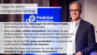 Tipps für einen
erfolgreichen Vortrag
 Keine Verkaufsshow. Überzeugen Sie mit Ihrem Projekt,
Ihrer Person und Ihrem Fachwissen.
 Seien Sie offen, ehrlich und konkret: Wie haben sie das
Problem gelöst? Was hat nicht funktioniert? Wie hoch ist der
Nutzen in Zahlen? Wie haben Sie die Vorhersage validiert?
 Fangen Sie einfach für jeden verständlich an und gehen Sie
zunehmend ins Detail für die Experten.
 Schaffen Sie Raum und nehmen Sie sich die Zeit für
inhaltliche Fragen und fachliche Diskussionen.
 