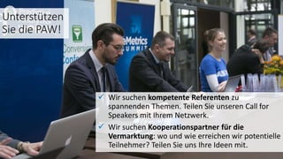 Unterstützen
Sie die PAW!
 Wir suchen kompetente Referenten zu
spannenden Themen. Teilen Sie unseren Call for
Speakers mit Ihrem Netzwerk.
 Wir suchen Kooperationspartner für die
Vermarktung: wo und wie erreichen wir potentielle
Teilnehmer? Teilen Sie uns Ihre Ideen mit.
 