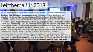 Leitthema für 2018
Von der Vorhersage zur Entscheidung – Mit Predictive Analytics zum Data-Driven Business
„Der beste Weg, die Zukunft vorauszusagen, ist, sie zu gestalten.“, sagte Willy Brandt und
veränderte mit seiner Entspannungspolitik das Verhältnis der beiden deutschen Staaten
nachhaltig – gegen jedwede Vorhersage seiner politischen Gegner und von Politikexperten.
In unsicheren Zeiten mögen Vorhersagen schwer sein, doch gerade diese Unsicherheit bietet die
Chance auf Veränderung. Als Data Scientists bevorzugen wir Modelle mit einer hohen
Vorhersagegenauigkeit. Doch was bringt einem Kundenberater die Sicherheit, dass ein Kunde zu
99% kündigen wird? Er oder sie will wissen, welche Kunden sie von einer Kündigung abhalten
können – und vor allem wie! Das ist der feine aber entscheidende Unterschied zwischen Churn
Prediction und Churn Prevention – zwischen Predictive und Prescriptive Analytics.
Kurzum: die Data Science darf nicht die Informationsauskunft eines Unternehmens bleiben – sie
muss zum Entscheidungsmacher werden. Wie Ihnen dieser Wandel in Ihrer Organisation gelingt,
erfahren Sie in zahlreichen Case Studies, Deep Dives und Keynotes von erfahrenen Experten aus
namhaften Unternehmen wieder auf der diesjährigen Predictive Analytics World for Business.
 