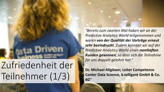 Zufriedenheit der
Teilnehmer (1/3)
"Bereits zum zweiten Mal haben wir an der
Predictive Analytics World teilgenommen und
waren von der Qualität der Vorträge erneut
sehr beeindruckt. Zudem konnten wir auf der
Predictive Analytics World einen namhaften
Kunden gewinnen, so dass sich die Teilnahme
für uns doppelt gelohnt hat.“
Dr. Michael Allgöwer, Leiter Competence
Center Data Science, b.telligent GmbH & Co.
KG"
 