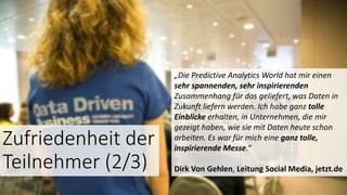 „Die Predictive Analytics World hat mir einen
sehr spannenden, sehr inspirierenden
Zusammenhang für das geliefert, was Daten in
Zukunft liefern werden. Ich habe ganz tolle
Einblicke erhalten, in Unternehmen, die mir
gezeigt haben, wie sie mit Daten heute schon
arbeiten. Es war für mich eine ganz tolle,
inspirierende Messe.“
Dirk Von Gehlen, Leitung Social Media, jetzt.de
Zufriedenheit der
Teilnehmer (2/3)
 