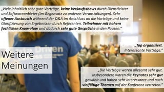 Weitere
Meinungen
„Top organisiert.
Interessante Vorträge.“
„Die Vorträge waren allesamt sehr gut.
Insbesondere waren die Keynotes sehr gut
gewählt und haben sehr interessante und auch
vielfältige Themen auf der Konferenz vertreten.“
„Viele inhaltlich sehr gute Vorträge, keine Verkaufsshows durch Dienstleister
und Softwareanbieter (im Gegensatz zu anderen Veranstaltungen). Sehr
offener Austausch während der Q&A im Anschluss an die Vorträge und keine
Glorifizierung von Ergebnissen durch Referenten. Teilnehmer mit hohem
fachlichen Know-How und dadurch sehr gute Gespräche in den Pausen.“
 