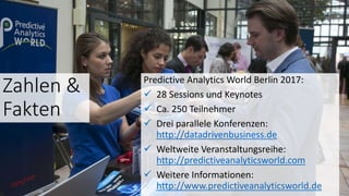 Zahlen &
Fakten
Predictive Analytics World Berlin 2017:
 28 Sessions und Keynotes
 Ca. 250 Teilnehmer
 Drei parallele Konferenzen:
http://datadrivenbusiness.de
 Weltweite Veranstaltungsreihe:
http://predictiveanalyticsworld.com
 Weitere Informationen:
http://www.predictiveanalyticsworld.de
 