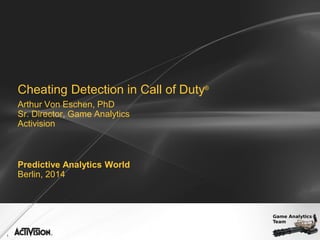 1
Cheating Detection in Call of Duty®
Arthur Von Eschen, PhD
Sr. Director, Game Analytics
Activision
Predictive Analytics World
Berlin, 2014
 