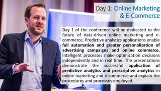Day 1: Online Marketing
& E-Commerce
Day 1 of the conference will be dedicated to the
future of data-driven online marketing and e-
commerce. Predictive analytics applications enable
full automation and greater personalization of
advertising campaigns and online commerce.
Intelligent processes make optimization decisions
independently and in real time. The presentations
demonstrate the successful application of
predictive analytics and prescriptive analytics in
online marketing and e-commerce and explain the
procedures and processes employed.
 
