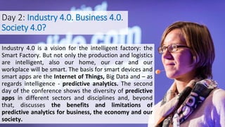 Day 2: Industry 4.0. Business 4.0.
Society 4.0?
Industry 4.0 is a vision for the intelligent factory: the
Smart Factory. But not only the production and logistics
are intelligent, also our home, our car and our
workplace will be smart. The basis for smart devices and
smart apps are the Internet of Things, Big Data and – as
regards intelligence - predictive analytics. The second
day of the conference shows the diversity of predictive
apps in different sectors and disciplines and, beyond
that, discusses the benefits and limitations of
predictive analytics for business, the economy and our
society.
 