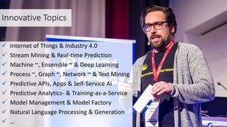 Innovative Topics
 Internet of Things & Industry 4.0
 Stream Mining & Real-time Prediction
 Machine ~, Ensemble ~ & Deep Learning
 Process ~, Graph ~, Network ~ & Text Mining
 Predictive APIs, Apps & Self-Service AI
 Predictive Analytics- & Training-as-a-Service
 Model Management & Model Factory
 Natural Language Processing & Generation
 …
 