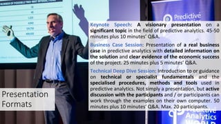 Presentation
Formats
Keynote Speech: A visionary presentation on a
significant topic in the field of predictive analytics. 45-50
minutes plus 10 minutes’ Q&A.
Business Case Session: Presentation of a real business
case in predictive analytics with detailed information on
the solution and clear evidence of the economic success
of the project. 25 minutes plus 5 minutes’ Q&A.
Technical Deep Dive Session: Introduction to or guidance
on technical or specialist fundamentals and the
specialised procedures, methods and tools used in
predictive analytics. Not simply a presentation, but active
discussion with the participants and / or participants can
work through the examples on their own computer. 50
minutes plus 10 minutes’ Q&A. Max. 20 participants.
 