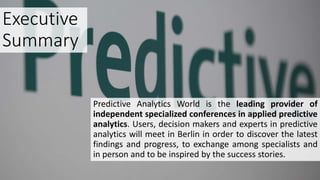 Executive
Summary
Predictive Analytics World is the leading provider of
independent specialized conferences in applied predictive
analytics. Users, decision makers and experts in predictive
analytics will meet in Berlin in order to discover the latest
findings and progress, to exchange among specialists and
in person and to be inspired by the success stories.
 
