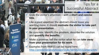 Tips for a
Successful Abstract
 Grab the visitor’s attention – with a short and concise
title.
 Like a good appetizer the abstract should leave you
wanting more: it should motivate the visitor to take part
in your presentation.
 Be concrete: Identify the problem, describe the solution
and quantify the benefits.
 Make a promise: tell the visitor what he can take away
from your presentation for his work.
 Examples from PAW15 can be found here:
http://predictiveanalyticsworld.de/berlin2015/programm/
 