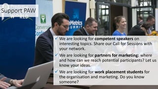 Support PAW
 We are looking for competent speakers on
interesting topics. Share our Call for Sessions with
your network.
 We are looking for partners for marketing: where
and how can we reach potential participants? Let us
know your ideas.
 We are looking for work placement students for
the organisation and marketing. Do you know
someone?
 