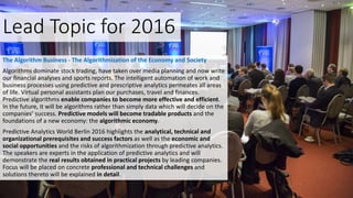 Lead Topic for 2016
The Algorithm Business - The Algorithmization of the Economy and Society
Algorithms dominate stock trading, have taken over media planning and now write
our financial analyses and sports reports. The intelligent automation of work and
business processes using predictive and prescriptive analytics permeates all areas
of life. Virtual personal assistants plan our purchases, travel and finances.
Predictive algorithms enable companies to become more effective and efficient.
In the future, it will be algorithms rather than simply data which will decide on the
companies’ success. Predictive models will become tradable products and the
foundations of a new economy: the algorithmic economy.
Predictive Analytics World Berlin 2016 highlights the analytical, technical and
organizational prerequisites and success factors as well as the economic and
social opportunities and the risks of algorithmization through predictive analytics.
The speakers are experts in the application of predictive analytics and will
demonstrate the real results obtained in practical projects by leading companies.
Focus will be placed on concrete professional and technical challenges and
solutions thereto will be explained in detail.
 