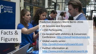 Facts &
Figures
Predictive Analytics World Berlin 2016:
 20 Sessions and Keynotes
 +150 Participants
 Co-located with eMetrics & Conversion
Conference: http://datadrivenbusiness.de
 Global events series:
http://predictiveanalyticsworld.com
 Further information at:
http://www.predictiveanalyticsworld.de
 