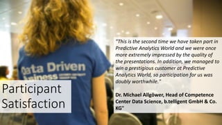 Participant
Satisfaction
"This is the second time we have taken part in
Predictive Analytics World and we were once
more extremely impressed by the quality of
the presentations. In addition, we managed to
win a prestigious customer at Predictive
Analytics World, so participation for us was
doubly worthwhile."
Dr. Michael Allgöwer, Head of Competence
Center Data Science, b.telligent GmbH & Co.
KG"
 