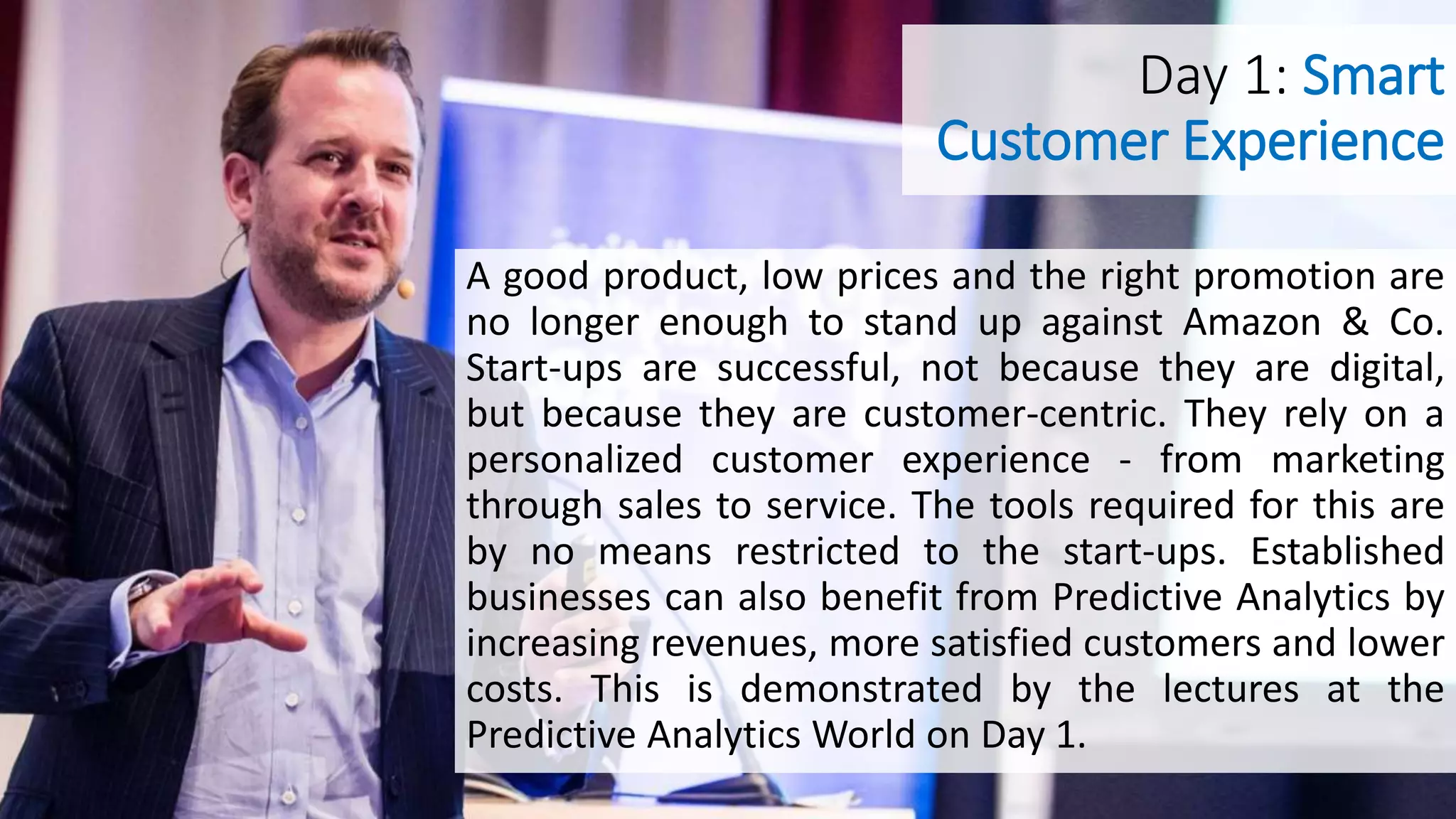 Day 1: Smart
Customer Experience
A good product, low prices and the right promotion are
no longer enough to stand up against Amazon & Co.
Start-ups are successful, not because they are digital,
but because they are customer-centric. They rely on a
personalized customer experience - from marketing
through sales to service. The tools required for this are
by no means restricted to the start-ups. Established
businesses can also benefit from Predictive Analytics by
increasing revenues, more satisfied customers and lower
costs. This is demonstrated by the lectures at the
Predictive Analytics World on Day 1.
 