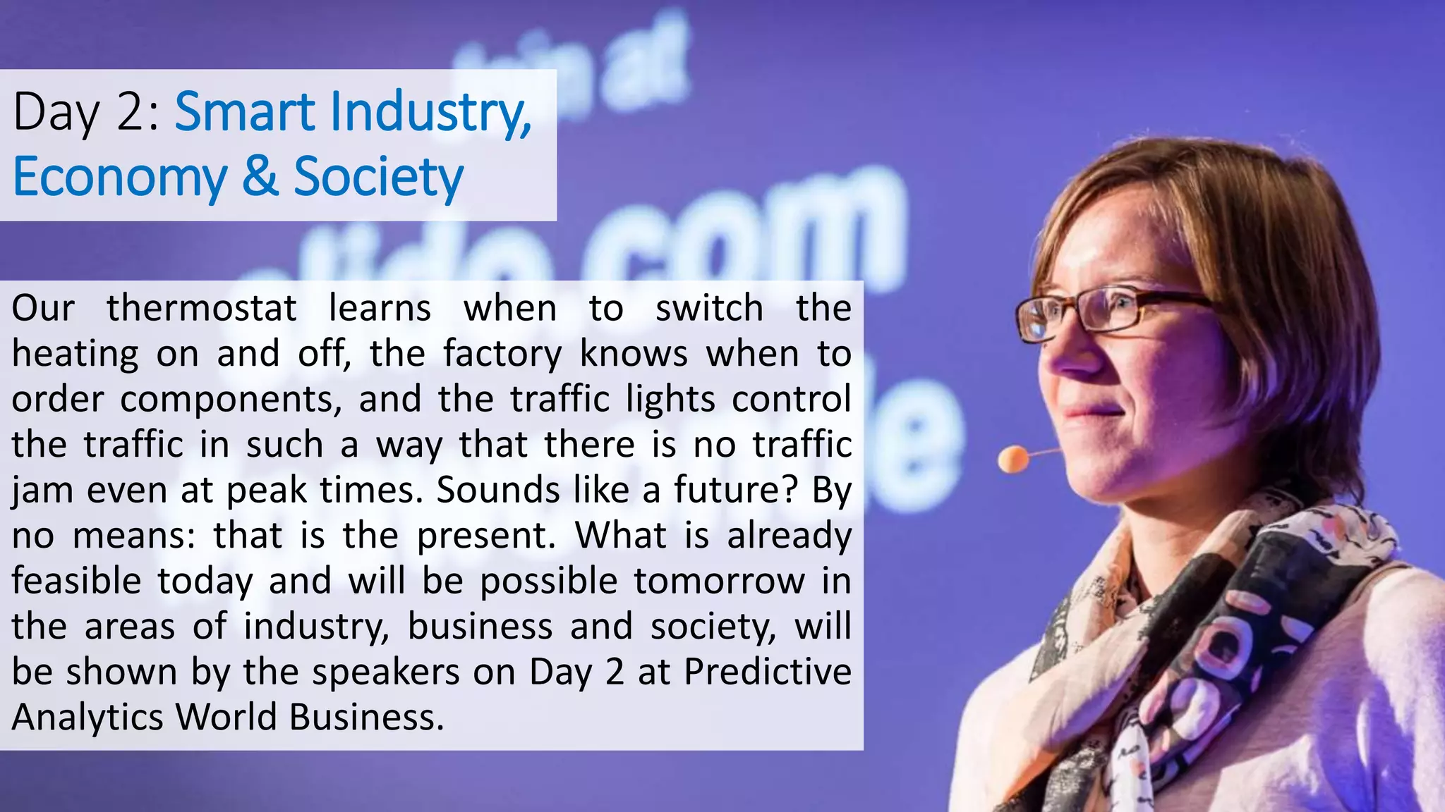 Day 2: Smart Industry,
Economy & Society
Our thermostat learns when to switch the
heating on and off, the factory knows when to
order components, and the traffic lights control
the traffic in such a way that there is no traffic
jam even at peak times. Sounds like a future? By
no means: that is the present. What is already
feasible today and will be possible tomorrow in
the areas of industry, business and society, will
be shown by the speakers on Day 2 at Predictive
Analytics World Business.
 