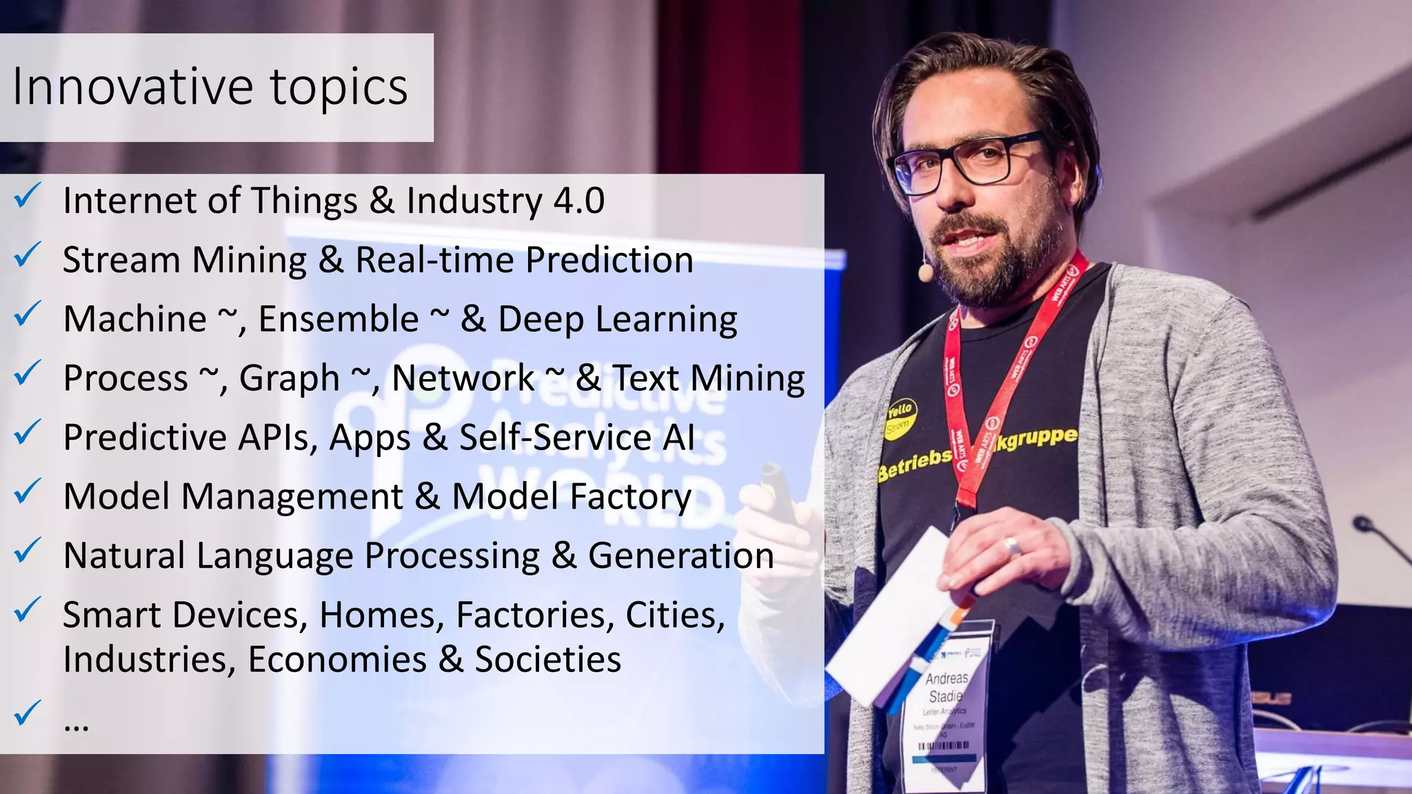 Innovative topics
 Internet of Things & Industry 4.0
 Stream Mining & Real-time Prediction
 Machine ~, Ensemble ~ & Deep Learning
 Process ~, Graph ~, Network ~ & Text Mining
 Predictive APIs, Apps & Self-Service AI
 Model Management & Model Factory
 Natural Language Processing & Generation
 Smart Devices, Homes, Factories, Cities,
Industries, Economies & Societies
 …
 
