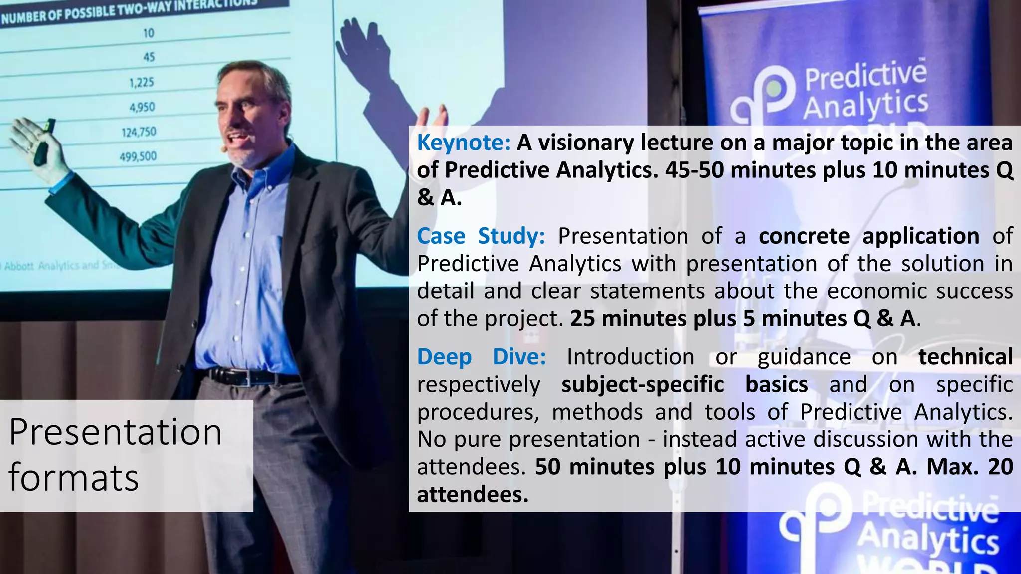 Presentation
formats
Keynote: A visionary lecture on a major topic in the area
of ​​Predictive Analytics. 45-50 minutes plus 10 minutes Q
& A.
Case Study: Presentation of a concrete application of
Predictive Analytics with presentation of the solution in
detail and clear statements about the economic success
of the project. 25 minutes plus 5 minutes Q & A.
Deep Dive: Introduction or guidance on technical
respectively subject-specific basics and on specific
procedures, methods and tools of Predictive Analytics.
No pure presentation - instead active discussion with the
attendees. 50 minutes plus 10 minutes Q & A. Max. 20
attendees.
 